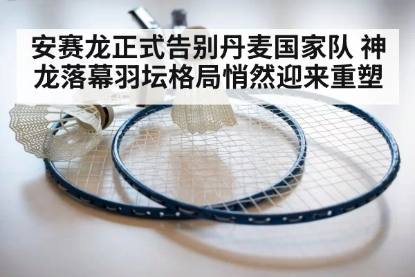 安赛龙正式告别丹麦国家队 神龙落幕羽坛格局悄然迎来重塑
