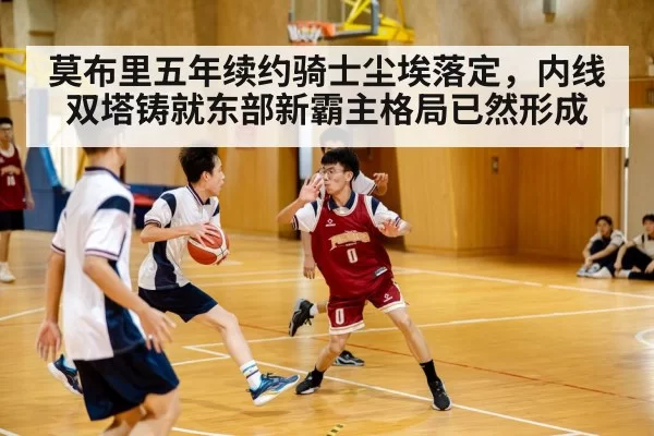莫布里五年续约骑士尘埃落定，内线双塔铸就东部新霸主格局已然形成