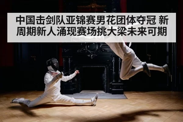 中国击剑队亚锦赛男花团体夺冠 新周期新人涌现赛场挑大梁未来可期